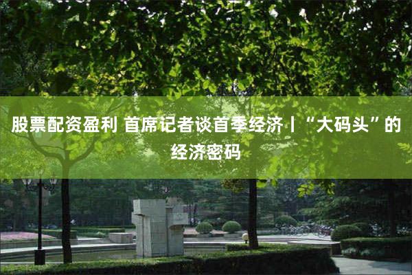 股票配资盈利 首席记者谈首季经济丨“大码头”的经济密码
