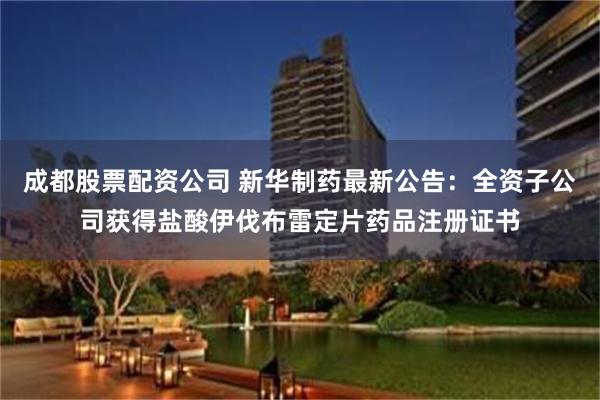 成都股票配资公司 新华制药最新公告：全资子公司获得盐酸伊伐布雷定片药品注册证书