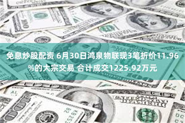 免息炒股配资 6月30日鸿泉物联现3笔折价11.96%的大宗交易 合计成交1225.92万元