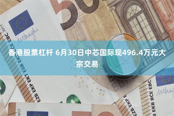 香港股票杠杆 6月30日中芯国际现496.4万元大宗交易