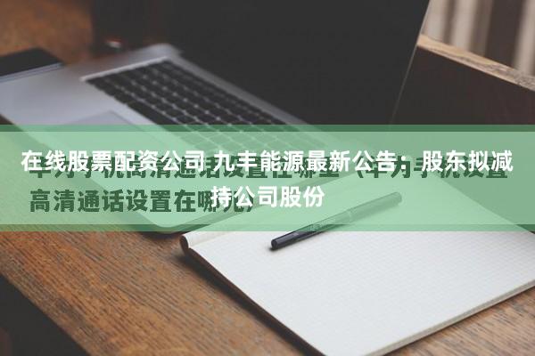 在线股票配资公司 九丰能源最新公告：股东拟减持公司股份