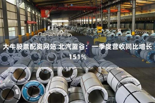 大牛股票配资网站 北汽蓝谷：一季度营收同比增长151%