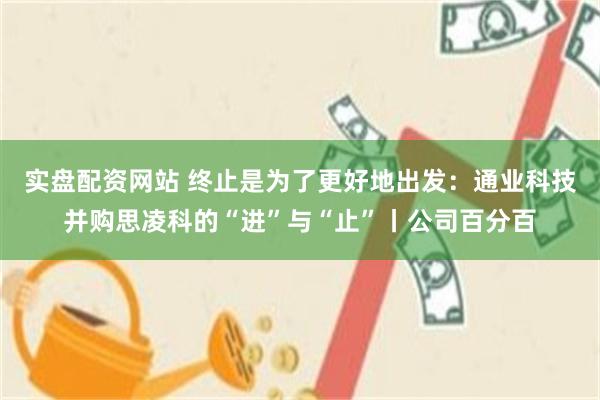 实盘配资网站 终止是为了更好地出发：通业科技并购思凌科的“进”与“止”丨公司百分百