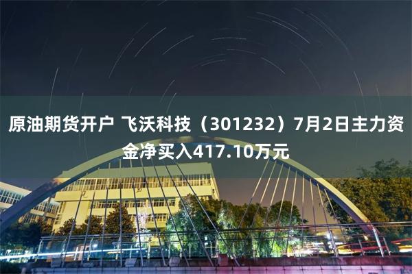 原油期货开户 飞沃科技(301232)7月2日主力资金净买入417.10万元