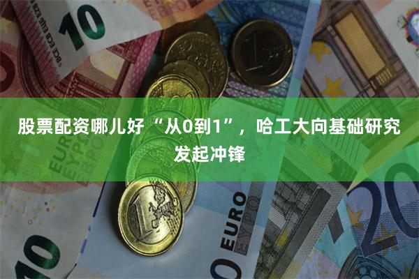 股票配资哪儿好 “从0到1”，哈工大向基础研究发起冲锋
