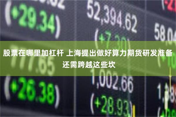 股票在哪里加杠杆 上海提出做好算力期货研发准备 还需跨越这些坎
