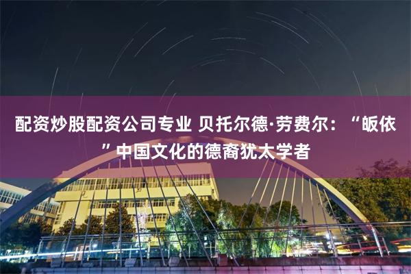 配资炒股配资公司专业 贝托尔德·劳费尔：“皈依”中国文化的德裔犹太学者