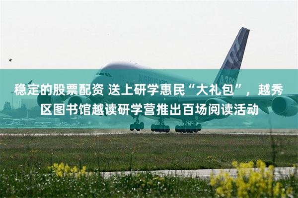 稳定的股票配资 送上研学惠民“大礼包”，越秀区图书馆越读研学营推出百场阅读活动