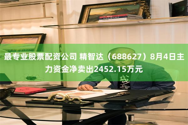 最专业股票配资公司 精智达（688627）8月4日主力资金净卖出2452.15万元