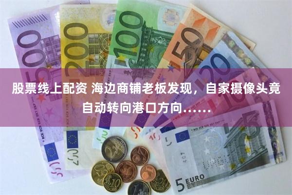 股票线上配资 海边商铺老板发现，自家摄像头竟自动转向港口方向……