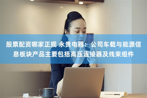 股票配资哪家正规 永贵电器：公司车载与能源信息板块产品主要包括高压连接器及线束组件