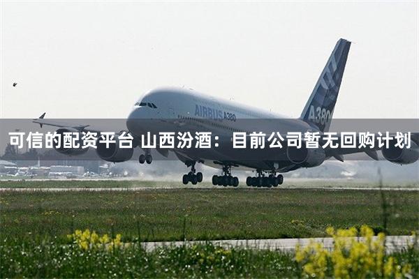 可信的配资平台 山西汾酒：目前公司暂无回购计划