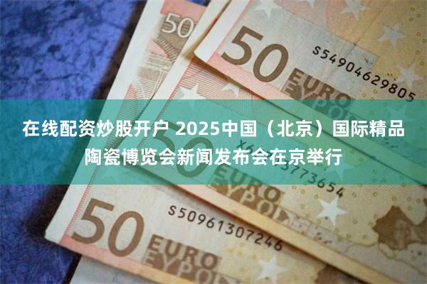在线配资炒股开户 2025中国（北京）国际精品陶瓷博览会新闻发布会在京举行