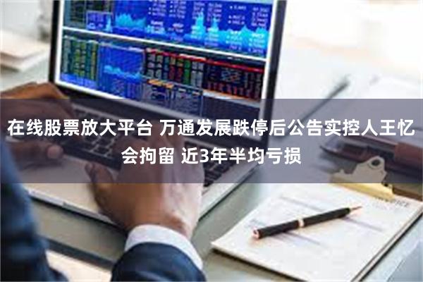 在线股票放大平台 万通发展跌停后公告实控人王忆会拘留 近3年半均亏损