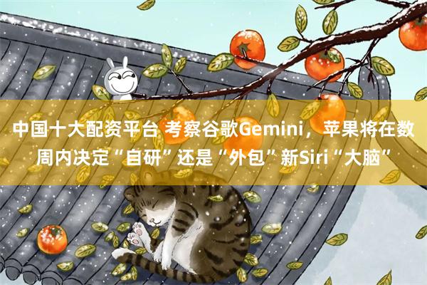 中国十大配资平台 考察谷歌Gemini，苹果将在数周内决定“自研”还是“外包”新Siri“大脑”