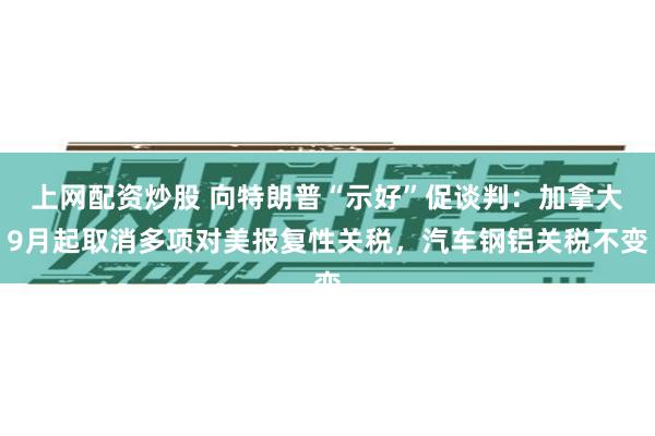 上网配资炒股 向特朗普“示好”促谈判：加拿大9月起取消多项对美报复性关税，汽车钢铝关税不变