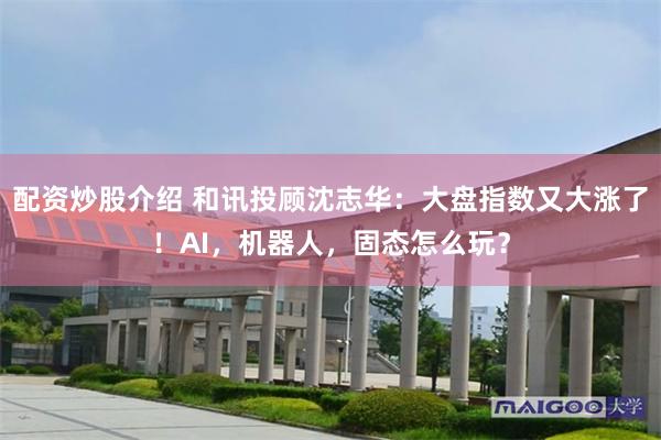 配资炒股介绍 和讯投顾沈志华:大盘指数又大涨了!AI,机器人,固态怎么玩?