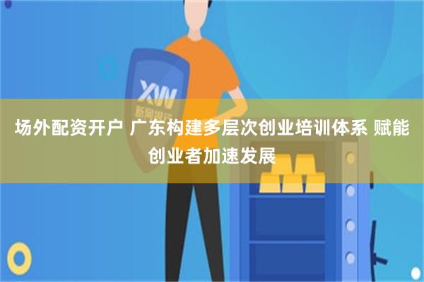 场外配资开户 广东构建多层次创业培训体系 赋能创业者加速发展