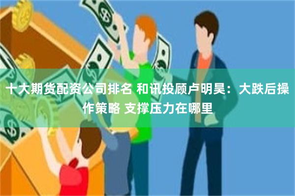 十大期货配资公司排名 和讯投顾卢明昊：大跌后操作策略 支撑压力在哪里