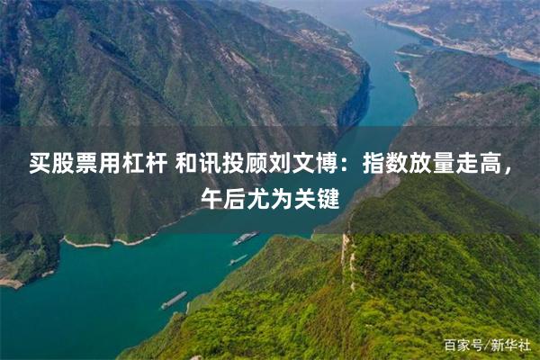 买股票用杠杆 和讯投顾刘文博：指数放量走高，午后尤为关键