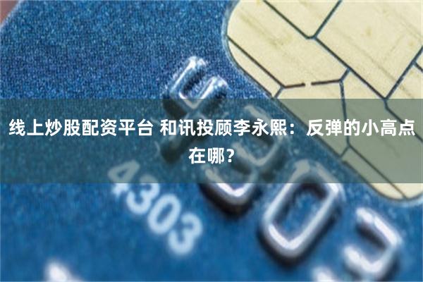 线上炒股配资平台 和讯投顾李永熙：反弹的小高点在哪？