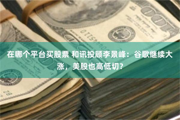 在哪个平台买股票 和讯投顾李景峰：谷歌继续大涨，美股也高低切？