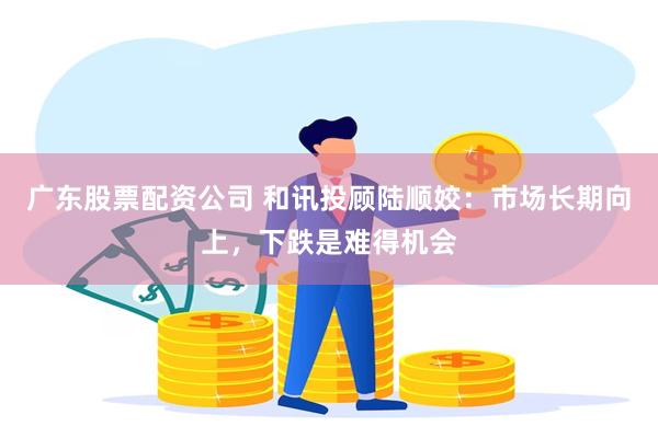 广东股票配资公司 和讯投顾陆顺姣：市场长期向上，下跌是难得机会