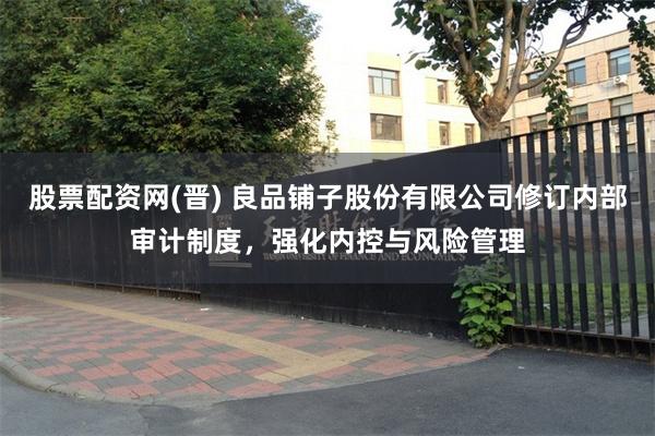 股票配资网(晋) 良品铺子股份有限公司修订内部审计制度，强化内控与风险管理