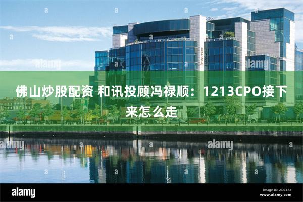 佛山炒股配资 和讯投顾冯禄顺:1213CPO接下来怎么走