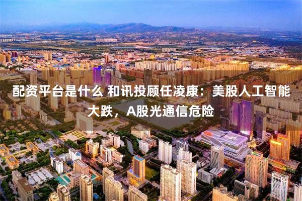 配资平台是什么 和讯投顾任凌康：美股人工智能大跌，A股光通信危险
