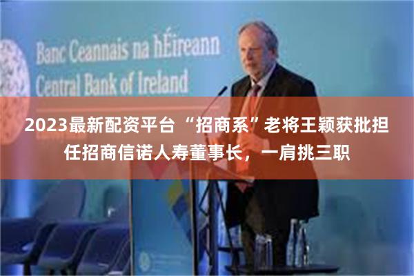 2023最新配资平台 “招商系”老将王颖获批担任招商信诺人寿董事长，一肩挑三职