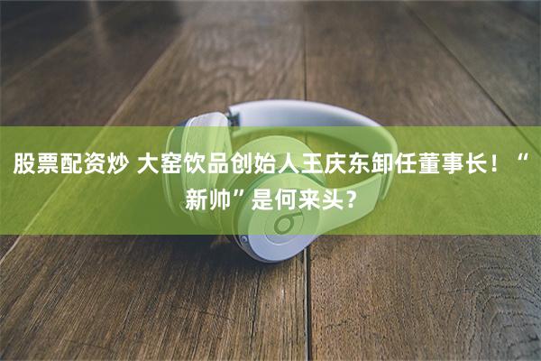 股票配资炒 大窑饮品创始人王庆东卸任董事长！“新帅”是何来头？