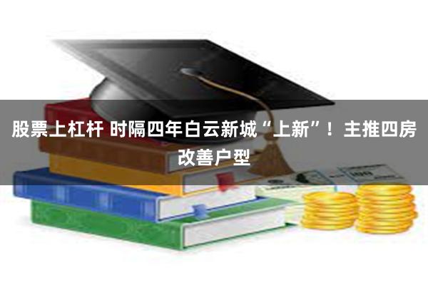 股票上杠杆 时隔四年白云新城“上新”！主推四房改善户型
