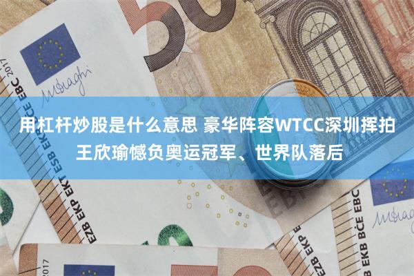 用杠杆炒股是什么意思 豪华阵容WTCC深圳挥拍 王欣瑜憾负奥运冠军、世界队落后