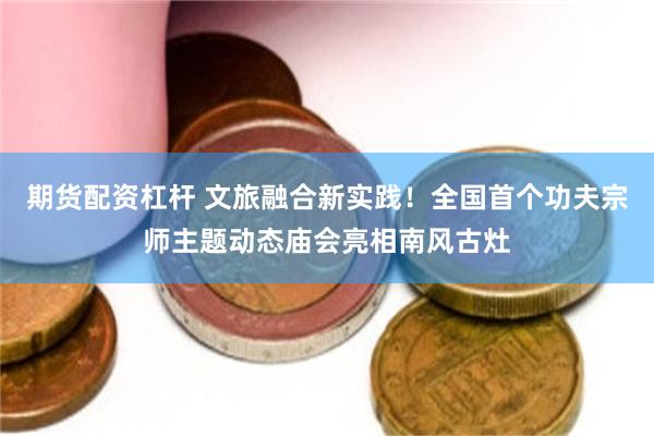 期货配资杠杆 文旅融合新实践！全国首个功夫宗师主题动态庙会亮相南风古灶