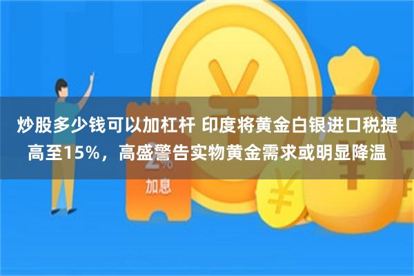 炒股多少钱可以加杠杆 印度将黄金白银进口税提高至15%,高盛警告实物黄金需求或明显降温
