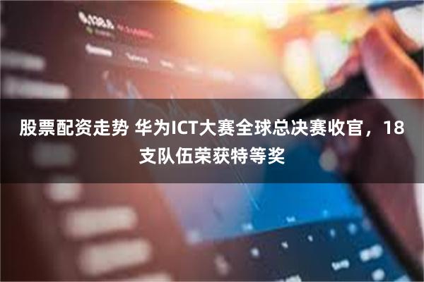 股票配资走势 华为ICT大赛全球总决赛收官,18支队伍荣获特等奖