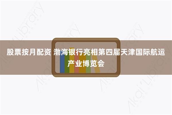 股票按月配资 渤海银行亮相第四届天津国际航运产业博览会