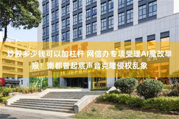 炒股多少钱可以加杠杆 网信办专项受理AI魔改举报！南都曾起底声音克隆侵权乱象