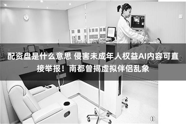 配资盘是什么意思 侵害未成年人权益AI内容可直接举报！南都曾揭虚拟伴侣乱象