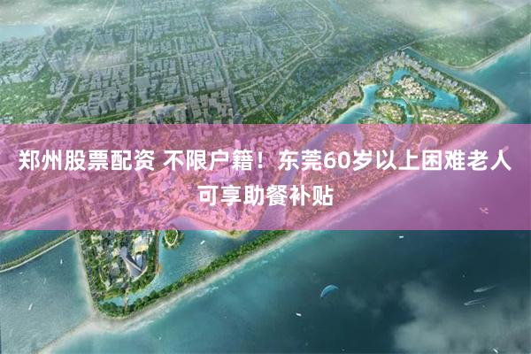 郑州股票配资 不限户籍！东莞60岁以上困难老人可享助餐补贴