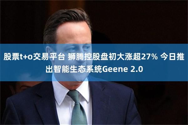 股票t+o交易平台 狮腾控股盘初大涨超27% 今日推出智能生态系统Geene 2.0