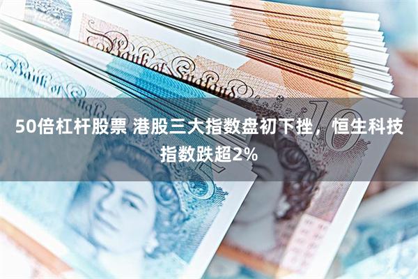 50倍杠杆股票 港股三大指数盘初下挫，恒生科技指数跌超2%