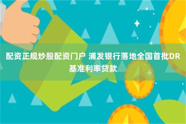 配资正规炒股配资门户 浦发银行落地全国首批DR基准利率贷款