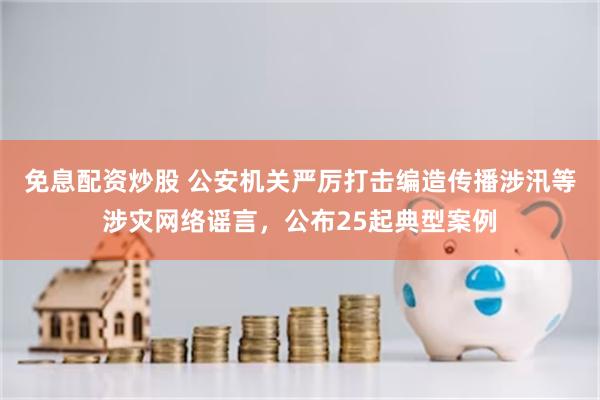 免息配资炒股 公安机关严厉打击编造传播涉汛等涉灾网络谣言,公布25起典型案例