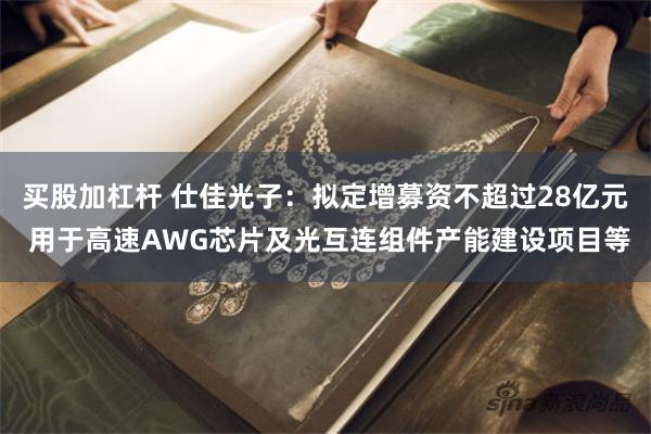买股加杠杆 仕佳光子：拟定增募资不超过28亿元 用于高速AWG芯片及光互连组件产能建设项目等