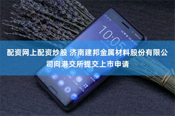 配资网上配资炒股 济南建邦金属材料股份有限公司向港交所提交上市申请