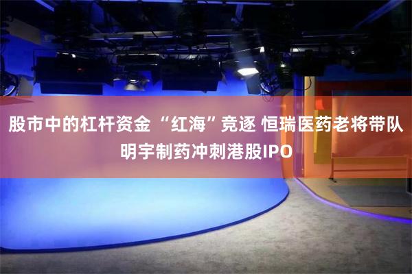 股市中的杠杆资金 “红海”竞逐 恒瑞医药老将带队明宇制药冲刺港股IPO