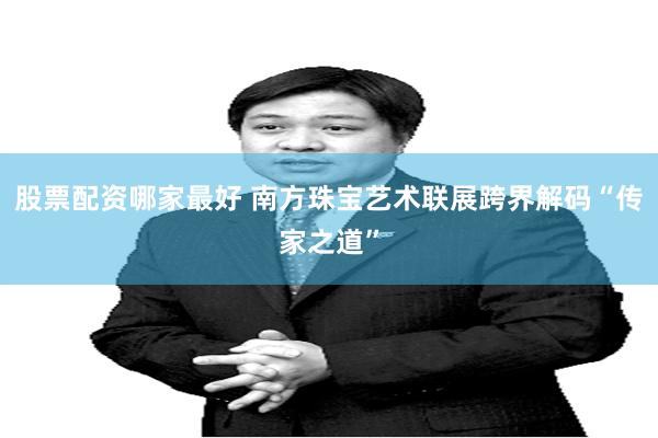 股票配资哪家最好 南方珠宝艺术联展跨界解码“传家之道”