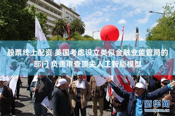 股票线上配资 美国考虑设立类似金融业监管局的部门 负责审查顶尖人工智能模型